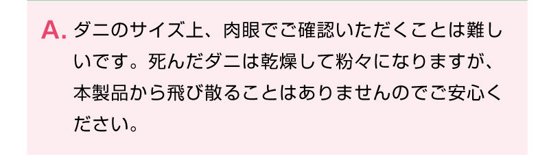 ダニのサイズ上、肉眼でご確認いただくことは難し
いです。死んだダニは乾燥して粉々になりますが、本製品から飛び散ることはありませんのでご安心ください。