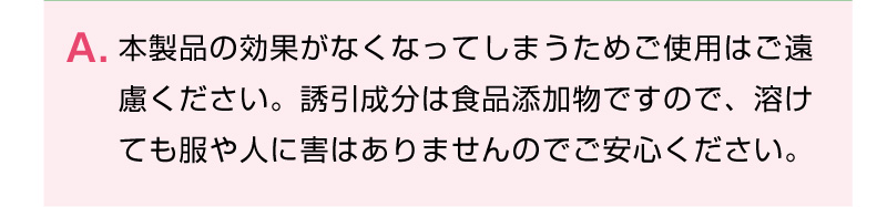 本製品の効果がなくなってしまうためご使用はご遠
慮ください。誘引成分は食品添加物ですので、溶けても服や人に害はありませんのでご安心ください。