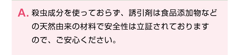 殺虫成分を使っておらず、誘引剤は食品添加物などの天然由来の材料で安全性は立証されておりますので、ご安心ください。