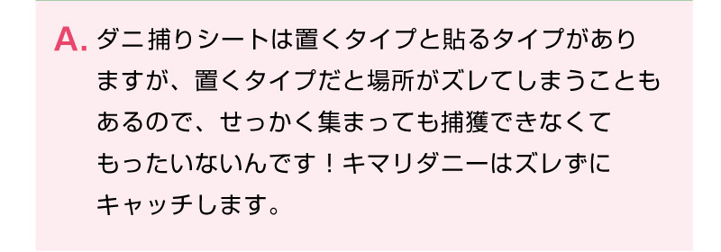 ダニ取りシートは置くタイプと貼るタイプがありますが、置くタイプだと場所がズレてしまうこともあるので、せっかく集まっても捕獲できなくてもったいないんです！キマリダニーはズレずにキャッチします。